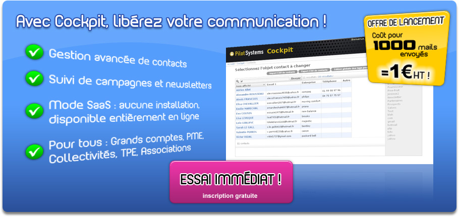Cockpit, la gestion professionnelle
de contacts et d'emailing.
Gestion avancée de contacts.
Suivi de campagnes et newsletters.
Mode SaaS : aucune installation, disponible entièrement en ligne.
Pour tous : Grands comptes, PME, Collectivités, TPE, Associations.